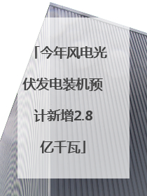 今年风电光伏发电装机预计新增2.8亿千瓦