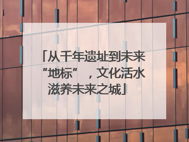 从千年遗址到未来“地标”，文化活水滋养未来之城
