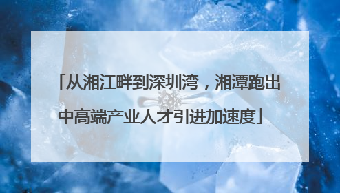 从湘江畔到深圳湾，湘潭跑出中高端产业人才引进加速度