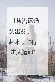 从漕运码头出发，一起来，“行走大运河”