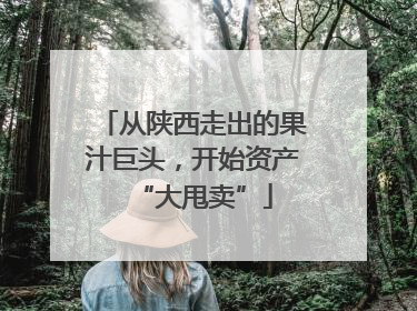 从陕西走出的果汁巨头，开始资产“大甩卖”