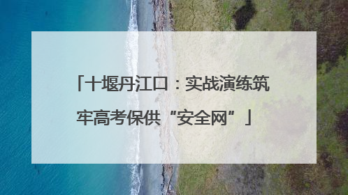 十堰丹江口：实战演练筑牢高考保供“安全网”
