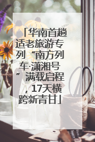 华南首趟适老旅游专列“南方列车·潇湘号”满载启程，17天横跨新青甘