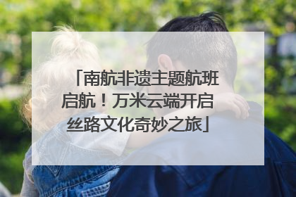 南航非遗主题航班启航！万米云端开启丝路文化奇妙之旅