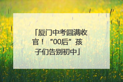 厦门中考圆满收官！“00后”孩子们告别初中