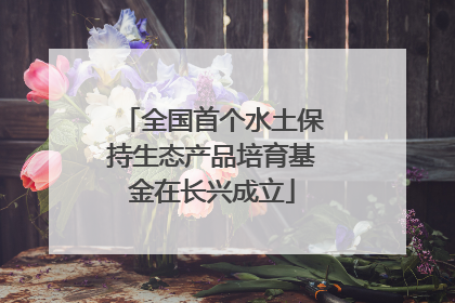 全国首个水土保持生态产品培育基金在长兴成立