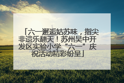 六一邂逅姑苏味，指尖非遗乐翻天！苏州吴中开发区实验小学“六一”庆祝活动精彩纷呈