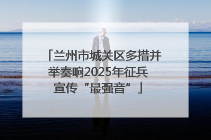 兰州市城关区多措并举奏响2025年征兵宣传“最强音”