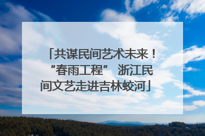 共谋民间艺术未来！“春雨工程” 浙江民间文艺走进吉林蛟河
