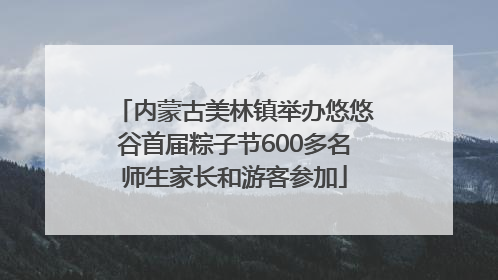 内蒙古美林镇举办悠悠谷首届粽子节600多名师生家长和游客参加