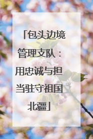包头边境管理支队：用忠诚与担当驻守祖国北疆