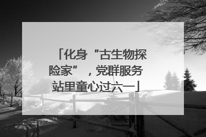 化身“古生物探险家”，党群服务站里童心过六一