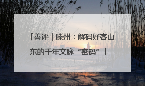 善评｜滕州：解码好客山东的千年文脉“密码”