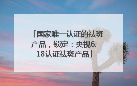 国家唯一认证的祛斑产品，锁定：央视6.18认证祛斑产品