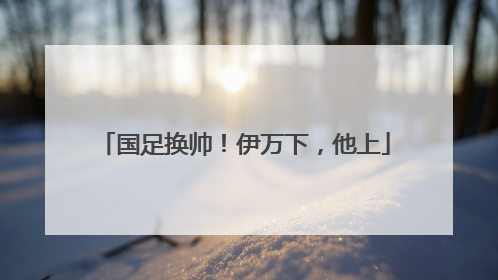 国足换帅！伊万下，他上