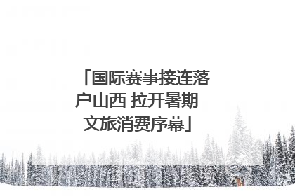 国际赛事接连落户山西 拉开暑期文旅消费序幕
