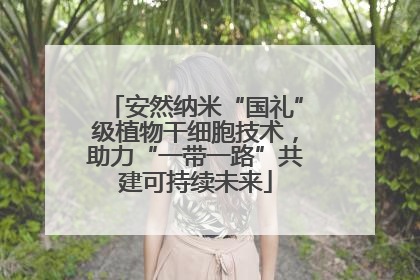 安然纳米“国礼”级植物干细胞技术，助力“一带一路”共建可持续未来