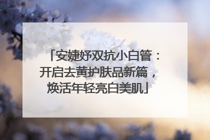 安婕妤双抗小白管：开启去黄护肤品新篇，焕活年轻亮白美肌