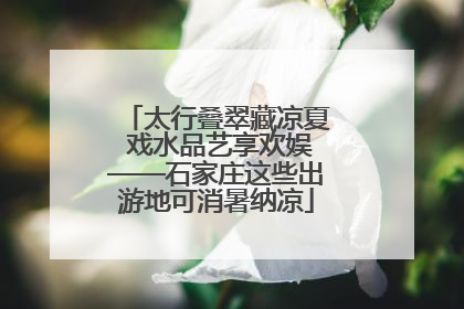 太行叠翠藏凉夏 戏水品艺享欢娱——石家庄这些出游地可消暑纳凉