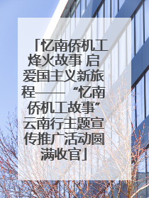 忆南侨机工烽火故事 启爱国主义新旅程——“忆南侨机工故事”云南行主题宣传推广活动圆满收官