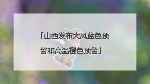 山西发布大风蓝色预警和高温橙色预警