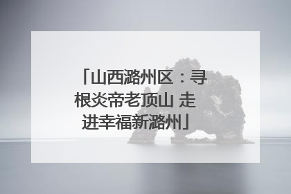 山西潞州区：寻根炎帝老顶山 走进幸福新潞州