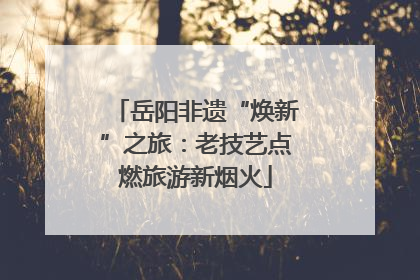 岳阳非遗“焕新”之旅：老技艺点燃旅游新烟火