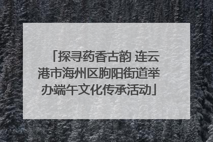 探寻药香古韵 连云港市海州区朐阳街道举办端午文化传承活动