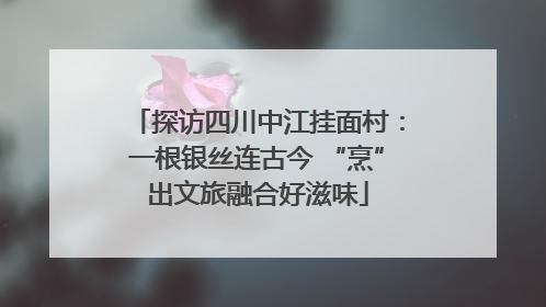 探访四川中江挂面村：一根银丝连古今 “烹”出文旅融合好滋味