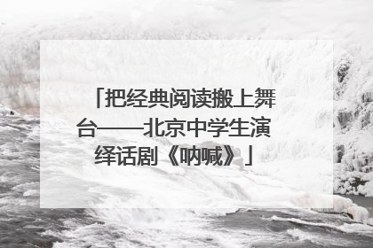把经典阅读搬上舞台——北京中学生演绎话剧《呐喊》