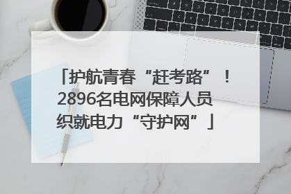 护航青春“赶考路”！2896名电网保障人员织就电力“守护网”