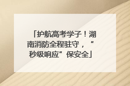 护航高考学子！湖南消防全程驻守，“秒级响应”保安全