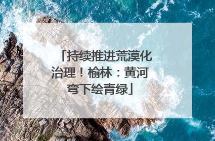持续推进荒漠化治理！榆林：黄河弯下绘青绿