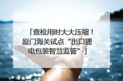 查检用时大大压缩！厦门海关试点“出口锂电包装智慧监管”