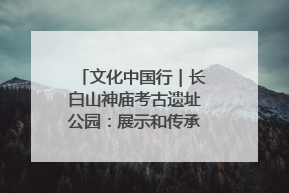 文化中国行｜长白山神庙考古遗址公园：展示和传承多民族文化交融