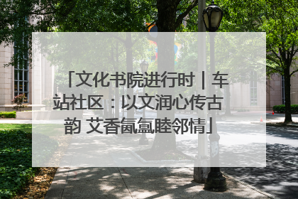 文化书院进行时｜车站社区：以文润心传古韵 艾香氤氲睦邻情