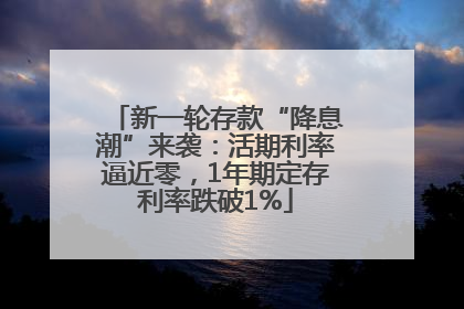 新一轮存款“降息潮”来袭：活期利率逼近零，1年期定存利率跌破1%