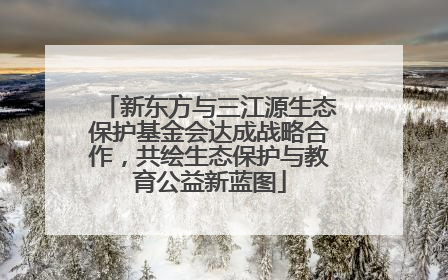 新东方与三江源生态保护基金会达成战略合作，共绘生态保护与教育公益新蓝图