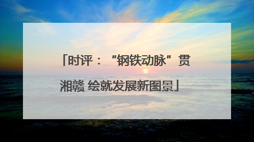 时评：“钢铁动脉”贯湘赣 绘就发展新图景