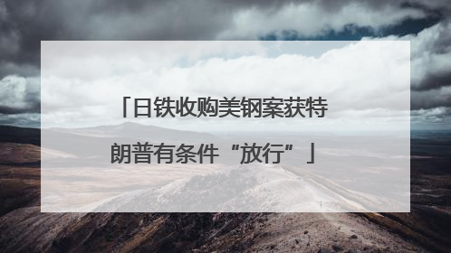 日铁收购美钢案获特朗普有条件“放行”