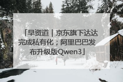 早资道｜京东旗下达达完成私有化；阿里巴巴发布升级版Qwen3
