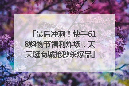 最后冲刺！快手618购物节福利炸场，天天逛商城抢秒杀爆品