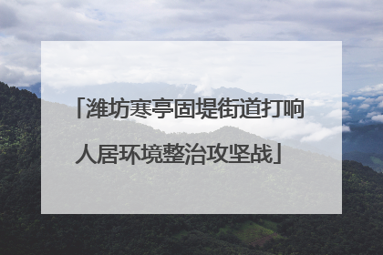 潍坊寒亭固堤街道打响人居环境整治攻坚战