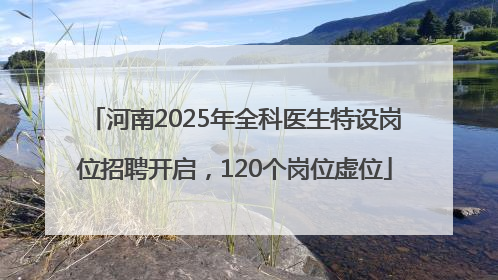 河南2025年全科医生特设岗位招聘开启，120个岗位虚位