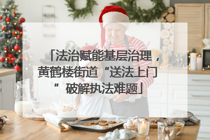 法治赋能基层治理，黄鹤楼街道“送法上门”破解执法难题