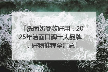洗面奶哪款好用，2025年洁面口碑十大品牌，好物推荐全汇总