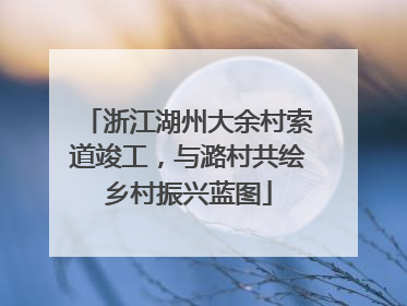 浙江湖州大余村索道竣工，与潞村共绘乡村振兴蓝图
