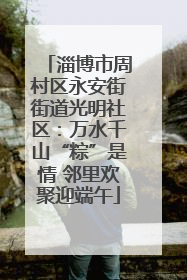 淄博市周村区永安街街道光明社区：万水千山“粽”是情 邻里欢聚迎端午