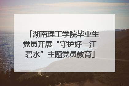 湖南理工学院毕业生党员开展“守护好一江碧水”主题党员教育