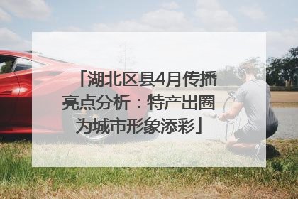 湖北区县4月传播亮点分析：特产出圈为城市形象添彩